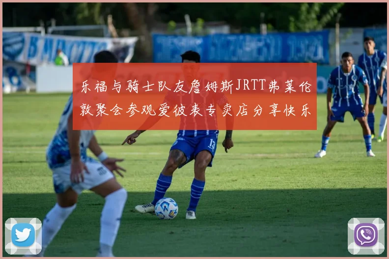 乐福与骑士队友詹姆斯JRTT弗莱伦敦聚会参观爱彼表专卖店分享快乐时光