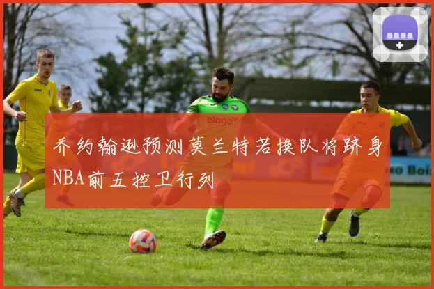 乔约翰逊预测莫兰特若换队将跻身NBA前五控卫行列