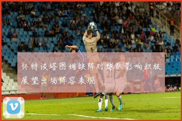 怀特谈塔图姆缺阵对球队影响积极展望出场阵容表现