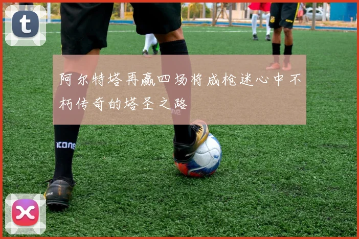 阿尔特塔再赢四场将成枪迷心中不朽传奇的塔圣之路