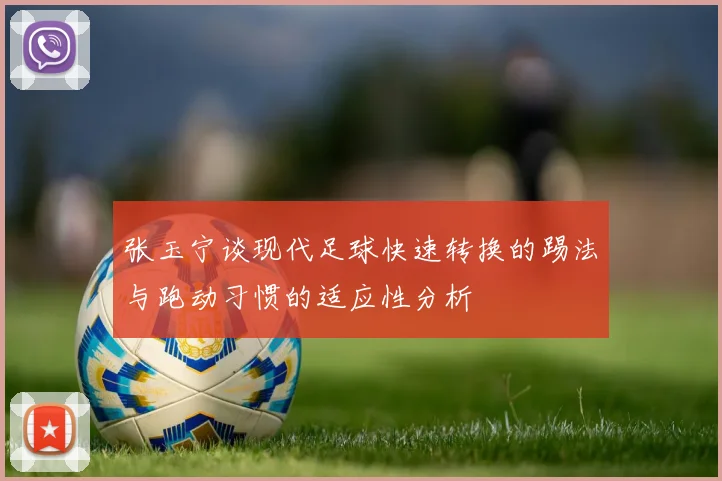 张玉宁谈现代足球快速转换的踢法与跑动习惯的适应性分析