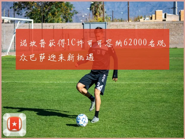 诺坎普获得1C许可可容纳62000名观众巴萨迎来新机遇