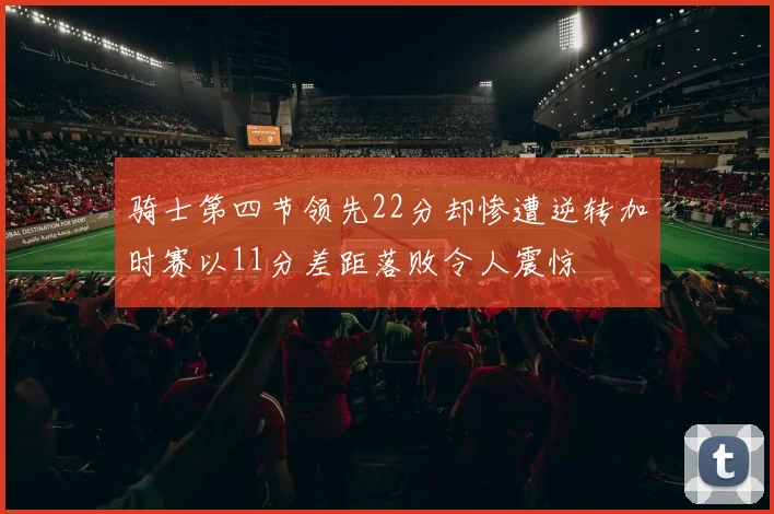 骑士第四节领先22分却惨遭逆转加时赛以11分差距落败令人震惊