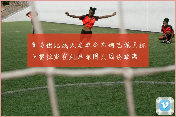 皇马德比战大名单公布姆巴佩贝林卡雷拉斯在列库尔图瓦因伤缺席