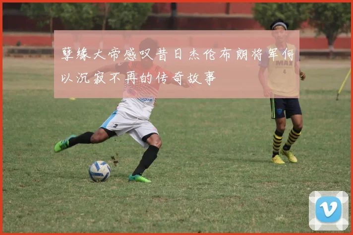孽缘大帝感叹昔日杰伦布朗将军何以沉寂不再的传奇故事
