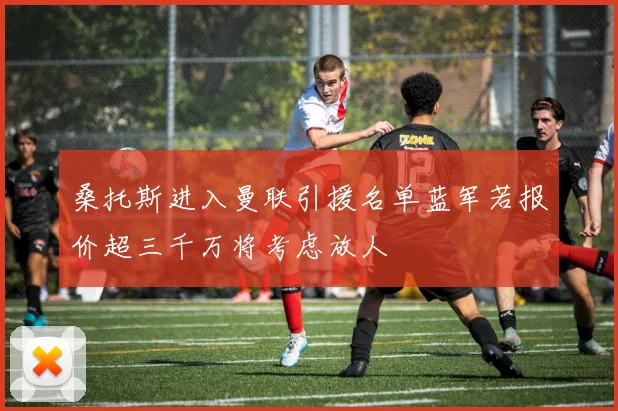 桑托斯进入曼联引援名单蓝军若报价超三千万将考虑放人