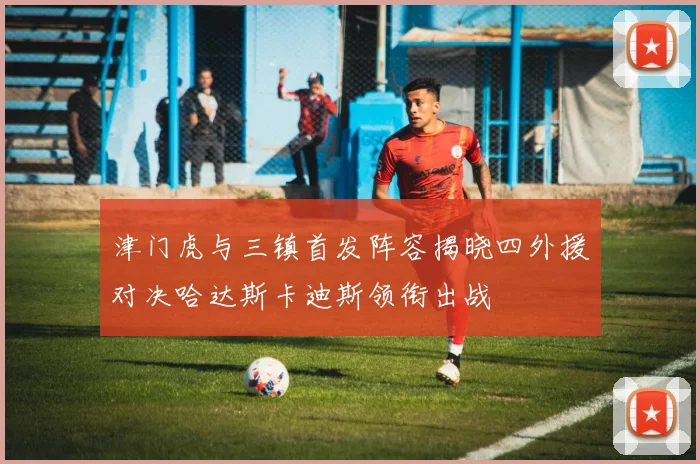 津门虎与三镇首发阵容揭晓四外援对决哈达斯卡迪斯领衔出战