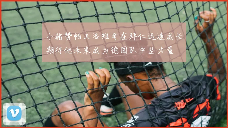 小猪赞帕夫洛维奇在拜仁迅速成长期待他未来成为德国队中坚力量