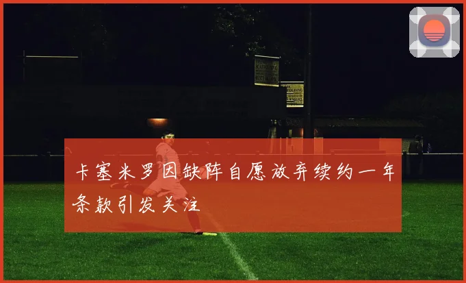 卡塞米罗因缺阵自愿放弃续约一年条款引发关注