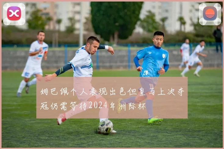 姆巴佩个人表现出色但皇马上次夺冠仍需等待2024年洲际杯