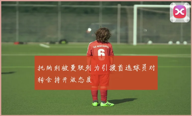 托纳利被曼联列为引援首选球员对转会持开放态度