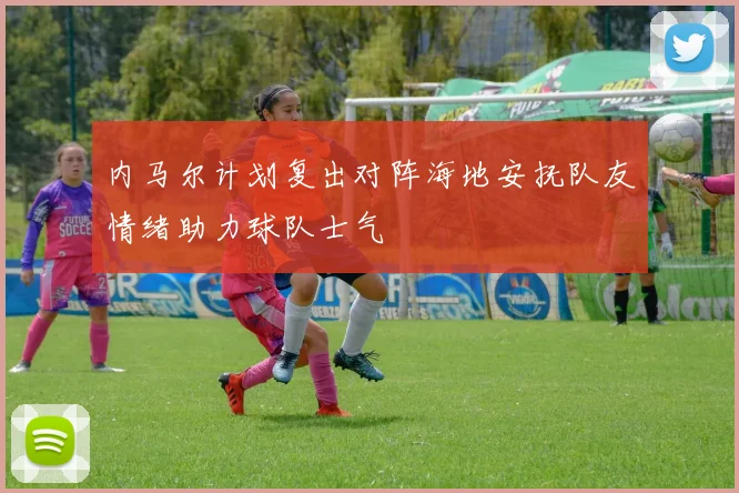 内马尔计划复出对阵海地安抚队友情绪助力球队士气
