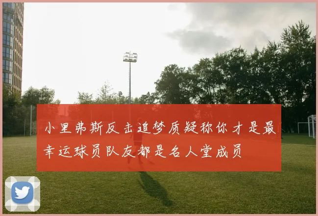 小里弗斯反击追梦质疑称你才是最幸运球员队友都是名人堂成员