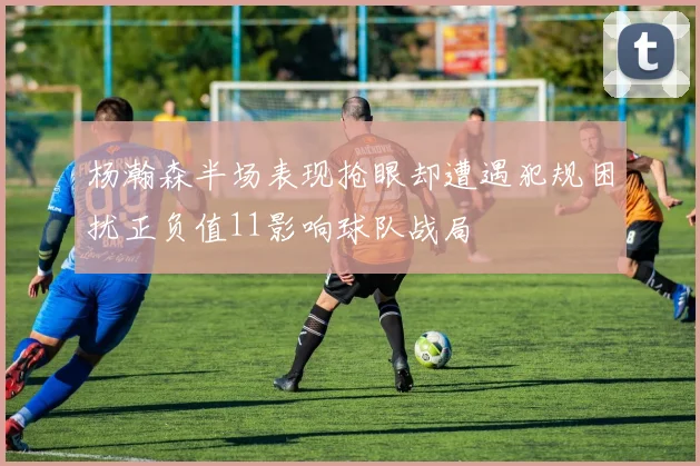杨瀚森半场表现抢眼却遭遇犯规困扰正负值11影响球队战局