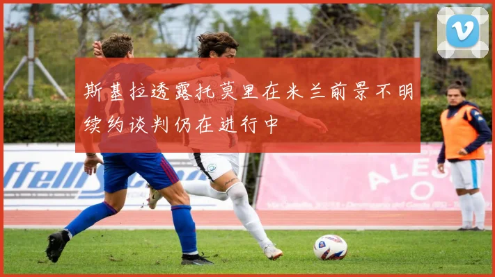 斯基拉透露托莫里在米兰前景不明续约谈判仍在进行中