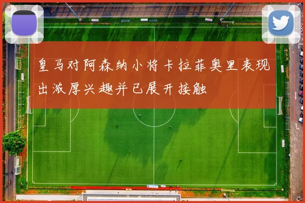 皇马对阿森纳小将卡拉菲奥里表现出浓厚兴趣并已展开接触