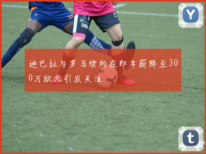 迪巴拉与罗马续约在即年薪降至300万欧元引发关注