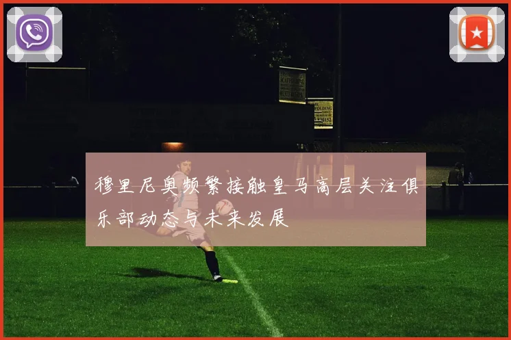 穆里尼奥频繁接触皇马高层关注俱乐部动态与未来发展