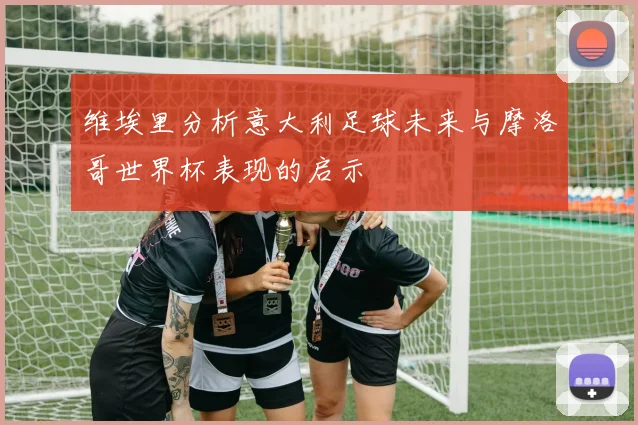 维埃里分析意大利足球未来与摩洛哥世界杯表现的启示