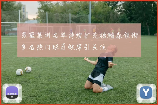 男篮集训名单持续扩充杨瀚森领衔多名热门球员缺席引关注