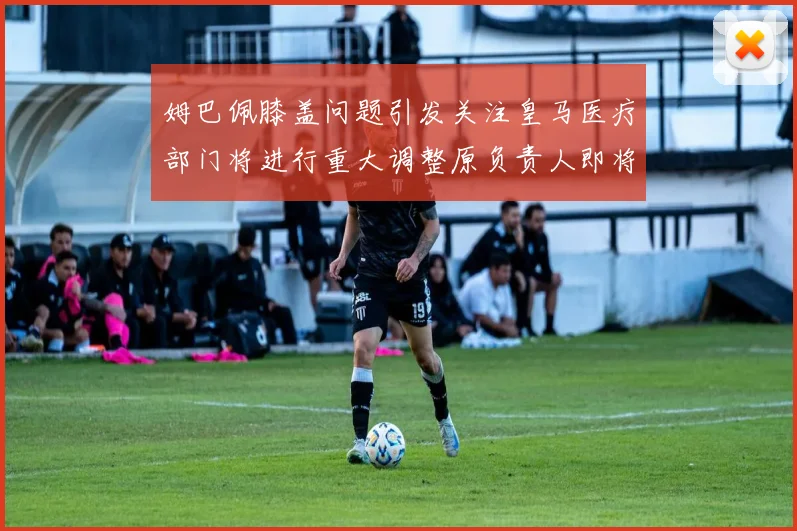 姆巴佩膝盖问题引发关注皇马医疗部门将进行重大调整原负责人即将离任