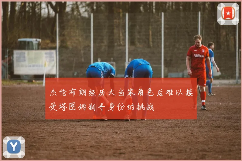 杰伦布朗经历大当家角色后难以接受塔图姆副手身份的挑战