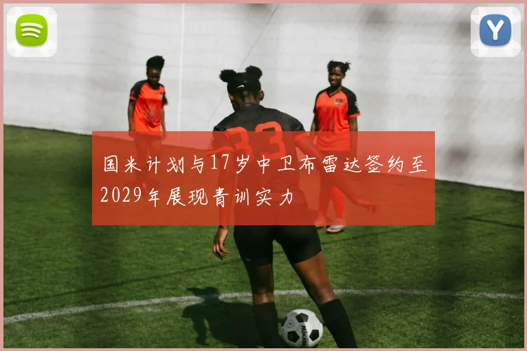 国米计划与17岁中卫布雷达签约至2029年展现青训实力